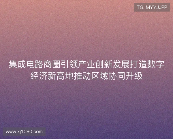 集成电路商圈引领产业创新发展打造数字经济新高地推动区域协同升级 集成电路商圈引领产业创新发展打造数字经济新高地推动区域协同升级